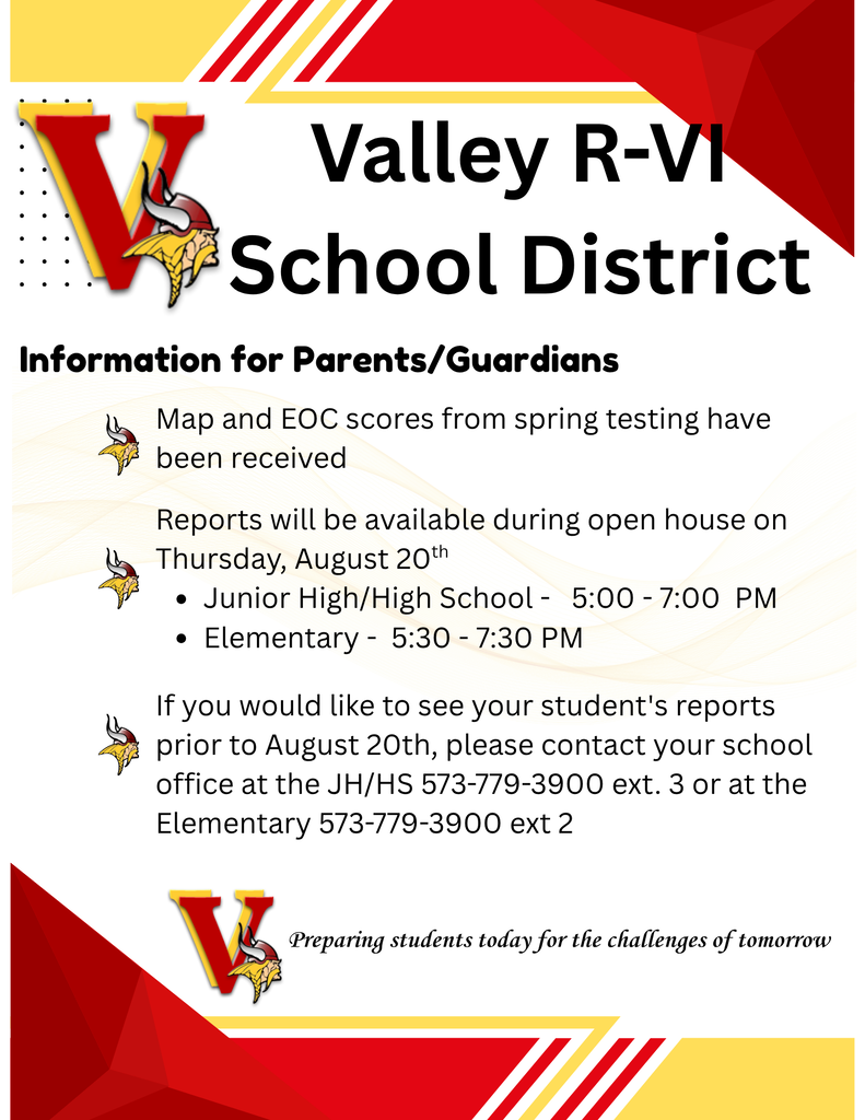 Valley R-VI School District Information for Parents/Guardians   MAP and EOC scores from spring testing have been received Reports will be available during open house on Thursday, August 20th       Junior High/High School - 5:00 - 7:00 PM    Elementary - 5:30 - 7:30 PM  If you would like to see your student's reports prior to August 20th, please contact your school office at the JH/HS 573-779-3900 ext. 3 or at the Elementary 573-779-3900 ext. 2