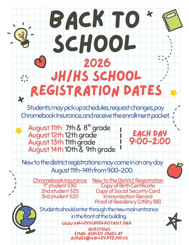 Back to School 2026 JH/HS School Registration Dates  Students may pick up schedules, request changes, pay Chromebook Insurance, and receive the enrollment packet. Each Day 9:00 - 2:00 August 11th 7th & 8th Grade August 12th 12th Grade August 13th 11th Grade August 14th 10th & 9th Grade  New to the district registrations may come in on any day August 11th - 14th from 9:00 - 2:00  Chrome Book Insurance 1st Student $30 2nd Student $25 3rd Student $20  New to the District Registration Copy of Birth Certificate Copy of Social Security Card Immunization Record Proof of Residency (Utility Bill)  Students should enter through the new main entrance in the front of the building.  Questions  Email Ashley Jones at ajones@valley.k12.mo.us