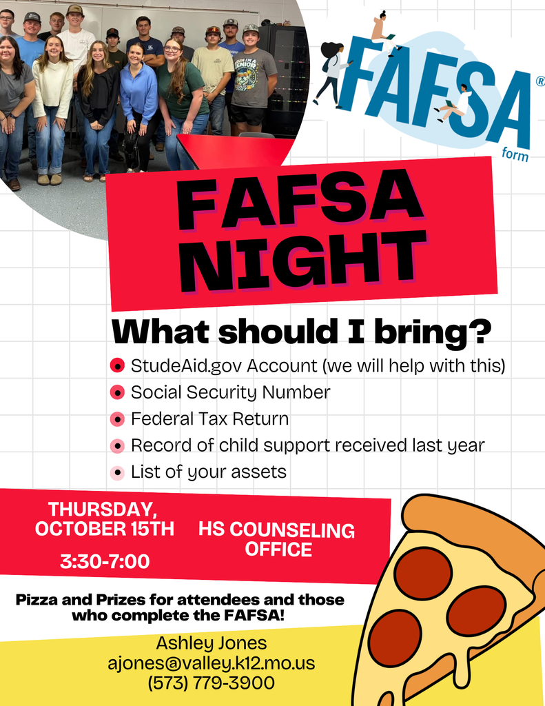 FAFSA NIght What Should I Bring? StudeAide.gove Account Social Security number Federal tax Return Record of chld support received last year List of your assets Thursday October 15th 3:30-7:00 HS Counseling Office Pizza and Prizes for attendees and those who compete the FAFSA Ashley Jones ajones@valley.k12.mo.us (573) 779-3900