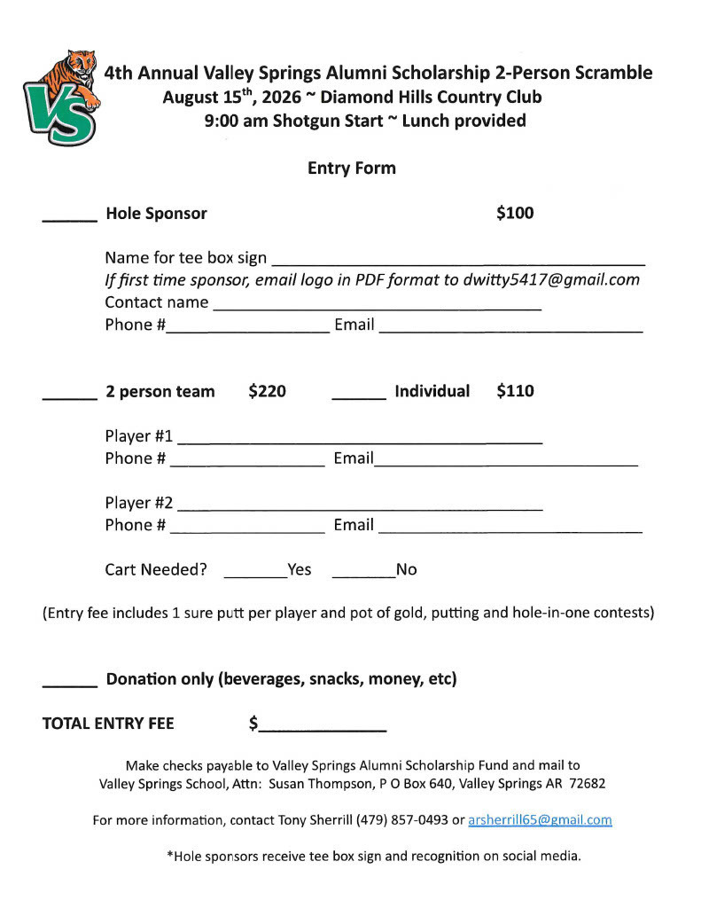 4th Annual Valley Springs Alumni Scholarship 2-Person Scramble August 15th, 2026 - Diamond Hills Country Club 9 am Shotgun Start - Lunch Provided Entry form Hole Sponsor $100 Name for tee box sign.  If first time sponsor, email logo in PD format to dwitty 5417@gmail.com. Contact Name, Phone Number, Email, 2 Person team $220 Individual $110, Player 1 , Phone #, Email, Player#2, Phone #, Email, Cart Needed Yes No, (Entry fee included 1 sure putt per player and pot of gold, putting and hole-in-one contestes) Donation only (beverages, snacks, money, etc), Total entry fee $___ Make checks payable to Valley Springs Alumni Scholarship Fund and mail to Valley Springs School, Attn: Susan Thompson, P O Box 640, Valley Springs, AR 72682, For more information, contact Tony Sherrill (479)857-0493 or arsherrill65@gmail.com, *Hole sponsors receive tee box sign and recognition on social media.