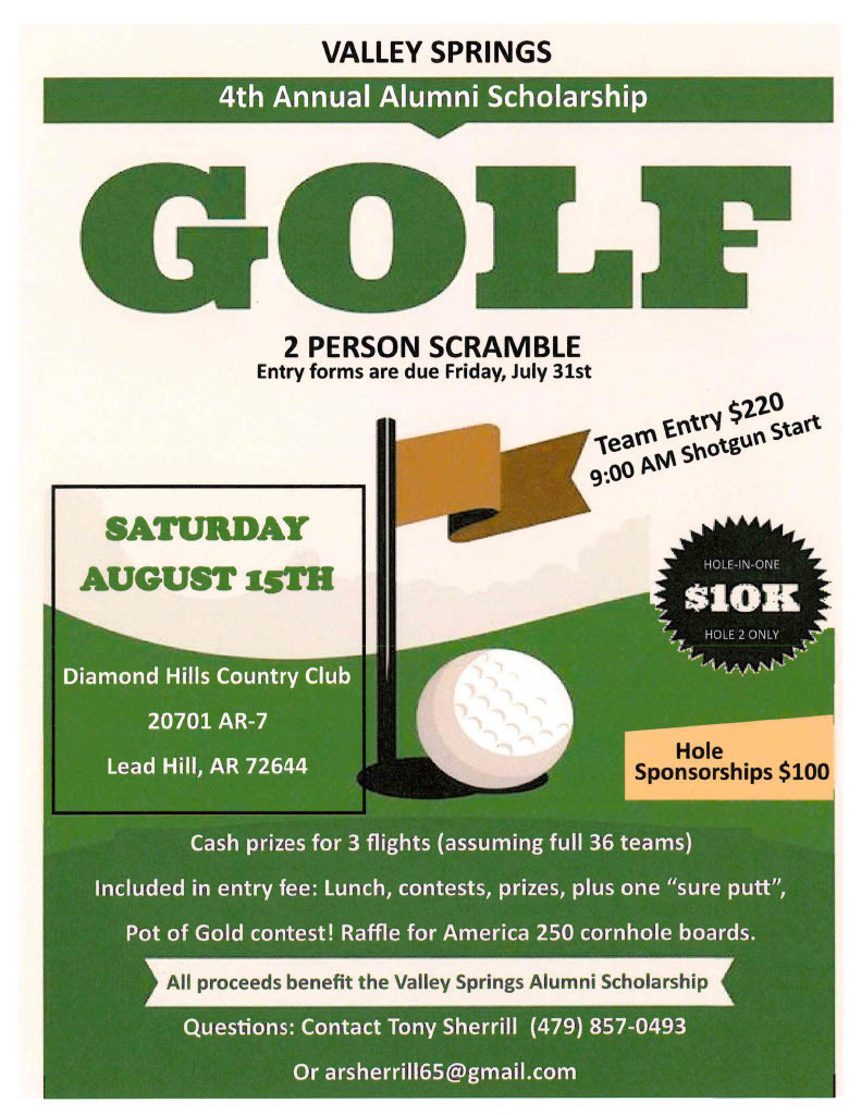 Valley Springs 4th Annual Alumni Scholarship Golf 2 Person Scramble   on Saturday August 15th Entry Forms are due Friday, July 31st  to be held at Diamon Hills Country Club 20701 AR-7 Lead Hill, AR 72644 Team Entry $220 9 am shotgun start Hole-in-One $10K Hole 2 only Hole Sponsorships $100 Cash prizes for 3 Flights (assuming full 36 teams) Included in entry fee:  Lunch, Contests, prizes, plus one "sureputt", & Pot of Gold Contest! Raffle for America 250 Cornhole Boards  All proceeds benefit the Valley Springs Alumni Scholarship Questions:  Contact Tony Sherrill (479)857-0493 or arsherrill65@gmail.com