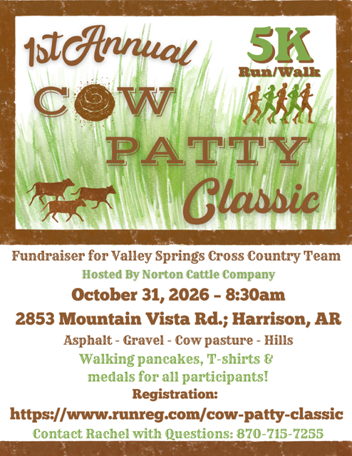 1st Annual Cow Patty Classic 5K run/walk fundraiser for Valley Springs Cross Country Team Hosted by Norton Cattle Company October 31, 2026 8:30 am 2853 Mountain Vista Rd.; Harrison, AR Asphalt - Gravel - Cow pasture - Hills Walking Pancakes, T-Shirts & medal for all participants! Registration:  https://www.runreg.com/cow-patty-classic contact Rachel with Questions 870-715-7255