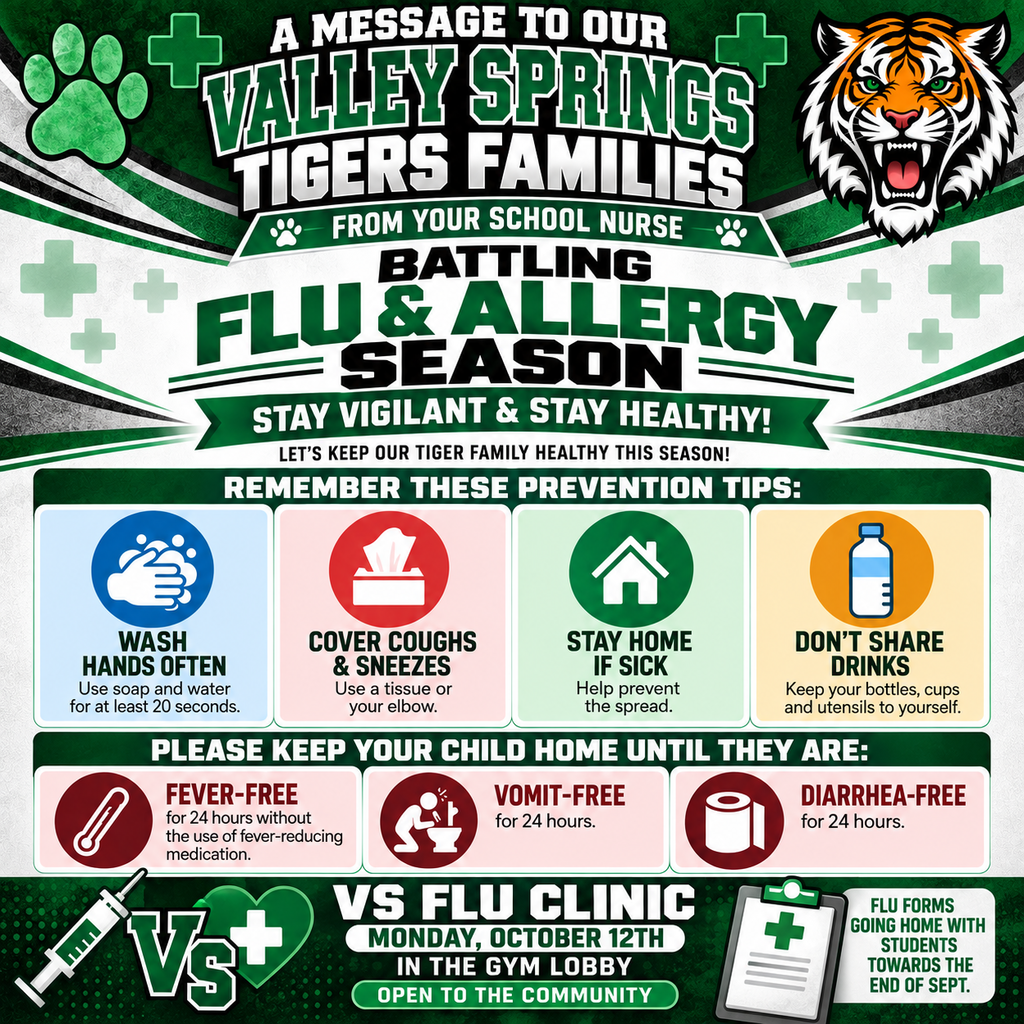 A MESSAGE TO OUR VALLEY SPRINGS TIGERS FAMILIES FROM YOUR  SCHOOL NURSE BATTLING FLU & ALLERGY SEASON STAY VIGILANT & STAY HEALTHY! REMEMBER THESE PREVENTION TIPS:  WASH HANDS OFTEN USE SOAP AND WATER FOR AT LEAST 20 SECONDS COVER COUGHS & SNEEZE US A TISSUE OR YOUR SLEEVE STAY HOME IF SICK  HELP PREVEN THE SPREAD. DON'T SHARE DRINKS KEEP YOUR BOTTLES, CUPS AND UTENSILS TO YOURSELF. PLEASE KEEP YOUR CHILD HOME UNTIL THEY ARE: FEVER -FREE FOR 24 HOURS WITHOUT THE USE OF FEVER-REDUCING MEDICATION. VOMIT-FREE FOR 24 HOURS. DIARRHEA-FREE FOR 24 HOURS. VS FLU CLINIC MONDAY, OCTOBER 12TH IN THE GYM LOBBY FLU FORMS GOING HOME WITH STUDENTS AT THE END OF SEPTEMBER.  OPEN TO THE COMMUNITY
