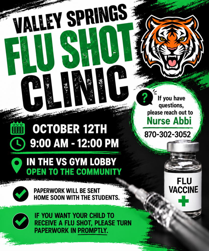 VALLEY SPRINGS FLU SHOT CLINIC OCTOBER 12TH 9:00 AM - 12:00 PM IN THE VS GYM LOBBY OPEN TO THE COMMUNITY PAPERWORK WILL BE SENT HOME SOON WITH THE STUDENTS IF YOU WANT YOUR CHILD TO RECEIVE A FLU SHOT, PLEASE TURN PAPERWORK IN PROMPTLY.  IF YOU HAVE QUESTIONS, PLEASE REACH OUT TO NURSE ABBI 870-302-3052 