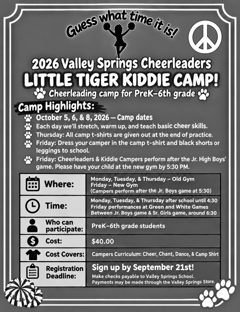 Guess what time it is! 2026 Valley Springs Cheerleaders Little Tiger Kiddie Camp! Cheerleading camp for PreK-6th grade Camp Highlights: October 5, 6, & 8, 2026 - Camp dates Each day we'll stretch, warm up, and teach basic cheer skills.  Thursday:  All Camp t-shirts are given out at the end of practice.  Friday: Dress your Camper in the camp t-shirt and back shorts or leggings to school.  Friday:  Cheerleaders & Kiddie Campers perform after the Jr. High Boys' game.  Please have your child at the new gym by 5:30 pm.  Where: Monday, Tuesday, & Thursday - Old Gym Friday - New Gym (Campers perform after the Jr. Boys game at 5:30) Time: Monday, Tuesday, & Thursday after school until 4:30 Friday performances at Green and White Games between Jr. Boys game and Sr. Girls Game, around 6:30 Who can participate: PreK-6th grade students Cost:  $40.00 Cost Covers: Campers Curriculum: Cheer, Chant, Dance, & Camp Shirt Registration Deadline:  Sign up by September 21st! Make checks payable to Valley Springs School. Payment may be made through the Valley Springs Store.