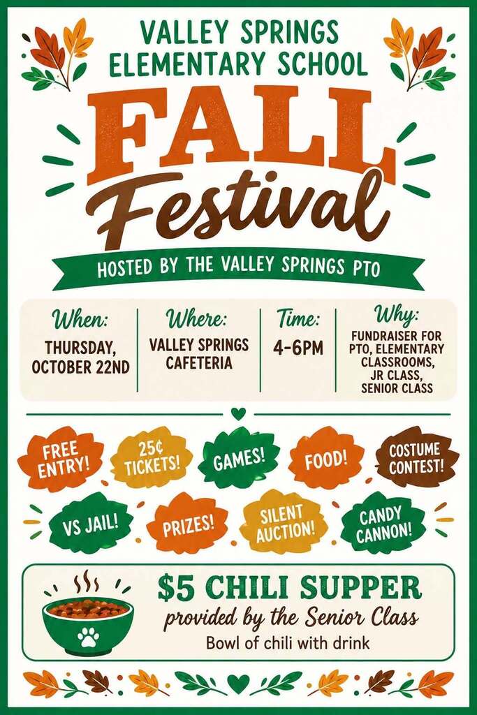 Valley Springs Elementary School Fall Festival Hosted by the Valley Springs PTO When: Thursday, October 22nd Where: Valley Springs Cafeteria Time: 4-6pm Why: Fundraiser for PTO, Elementary Classrooms, Jr Class, Senior Class Free Entry 25cent Tickets! Games!Food!Costume Contest! VS Jail! Prizes! Silent Auction! Candy Cannon! $5 Chili Supper provided by the Senior Class Bowl of Chili with Drink