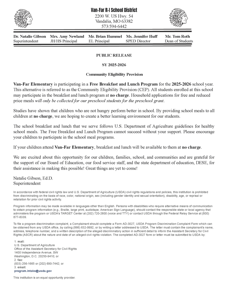 PUBLIC RELEASE SY 2025-2026 Community Eligibility Provision Van-Far Elementary is participating in a Free Breakfast and Lunch Program for the 2025-2026 school year. This alternative is referred to as the Community Eligibility Provision (CEP). All students enrolled at this school may participate in the breakfast and lunch program at no charge. Household applications for free and reduced price meals will only be collected for our preschool students for the preschool grant. Studies have shown that children who are not hungry perform better in school. By providing school meals to all children at no charge, we are hoping to create a better learning environment for our students. The school breakfast and lunch that we serve follows U.S. Department of Agriculture guidelines for healthy school meals. The Free Breakfast and Lunch Program cannot succeed without your support. Please encourage your children to participate in the school meal programs. If your children attend Van-Far Elementary, breakfast and lunch will be available to them at no charge. We are excited about this opportunity for our children, families, school, and communities and are grateful for the support of our Board of Education, our food service staff, and the state department of education, DESE, for their assistance in making this possible! Great things are yet to come! Natalie Gibson, Ed.D. Superintendent In accordance with federal civil rights law and U.S. Department of Agriculture (USDA) civil rights regulations and policies, this institution is prohibited from discriminating on the basis of race, color, national origin, sex (including gender identity and sexual orientation), disability, age, or reprisal or retaliation for prior civil rights activity. Program information may be made available in languages other than English. Persons with disabilities who require alternative means of communication to obtain program information (e.g., Braille, large print, audiotape, American Sign Language), should contact the responsible state or local agency that administers the program or USDA’s TARGET Center at (202) 720-2600 (voice and TTY) or contact USDA through the Federal Relay Service at (800) 877-8339. To file a program discrimination complaint, a Complainant should complete a Form AD-3027, USDA Program Discrimination Complaint Form which can be obtained from any USDA office, by calling (866) 632-9992, or by writing a letter addressed to USDA. The letter must contain the complainant’s name, address, telephone number, and a written description of the alleged discriminatory action in sufficient detail to inform the Assistant Secretary for Civil Rights (ASCR) about the nature and date of an alleged civil rights violation. The completed AD-3027 form or letter must be submitted to USDA by: 1. mail: U.S. Department of Agriculture Office of the Assistant Secretary for Civil Rights 1400 Independence Avenue, SW Washington, D.C. 20250-9410; or 2. fax: (833) 256-1665 or (202) 690-7442; or 3. email: program.intake@usda.gov This institution is an equal opportunity provider.