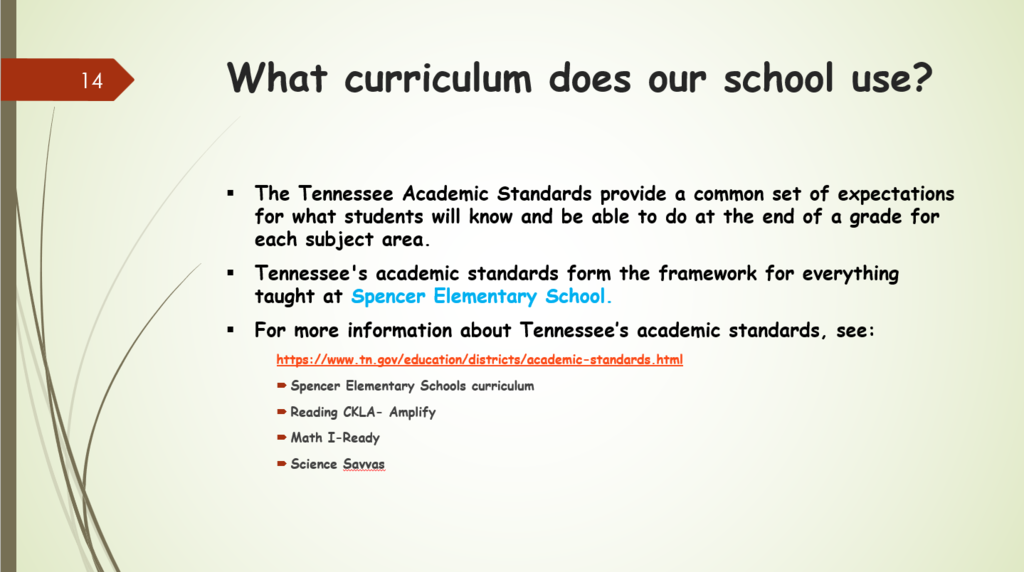 What curriculum does our school use? The Tennessee Academic Standards provide a common set of expectations for what students will know and be able to do at the end of a grade for each subject area. Tennessee's academic standards form the framework for everything taught at Spencer Elementary School. For more information about Tennessee’s academic standards, see: https://www.tn.gov/education/districts/academic-standards.html