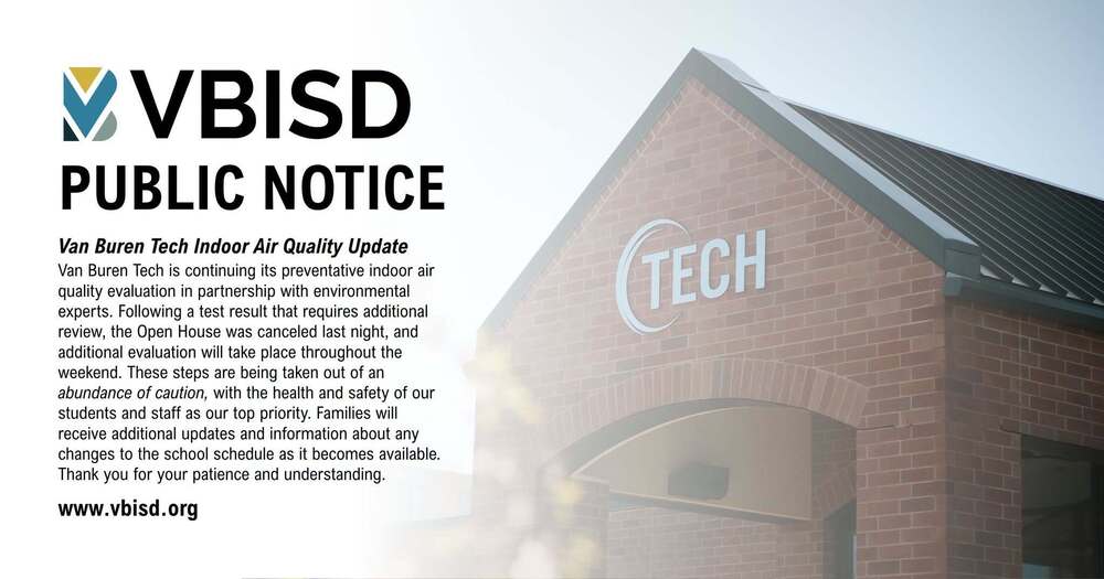 vbisd logo with building faded in the background and the following text overlayed: PUBLIC NOTICE Van Buren Tech Indoor Air Quality Update Van Buren Tech is continuing its preventative indoor air quality evaluation in partnership with environmental experts. Following a test result that requires additional review, the Open House was canceled last night, and additional evaluation will take place throughout the weekend. These steps are being taken out of an abundance of caution, with the health and safety of our students and staff as our top priority. Families will receive additional updates and information about any changes to the school schedule as it becomes available. Thank you for your patience and understanding. www.vbisd.org
