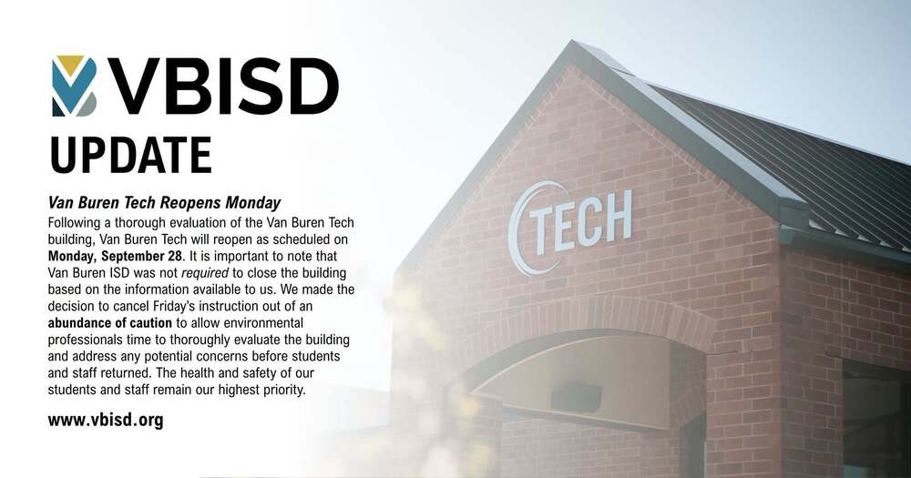 vbisd logo with an image of van buren tech building blurred in the background with the following text; van buren tech reopens monday; Following a thorough evaluation of the Van Buren Tech building, Van Buren Tech will reopen as scheduled on Monday, September 28. It is important to note that Van Buren ISD was not required to close the building based on the information available to us. We made the decision to cancel Friday’s instruction out of an abundance of caution to allow environmental professionals time to thoroughly evaluate the building and address any potential concerns before students and staff returned. The health and safety of our students and staff remain our highest priority. www.vbisd.org