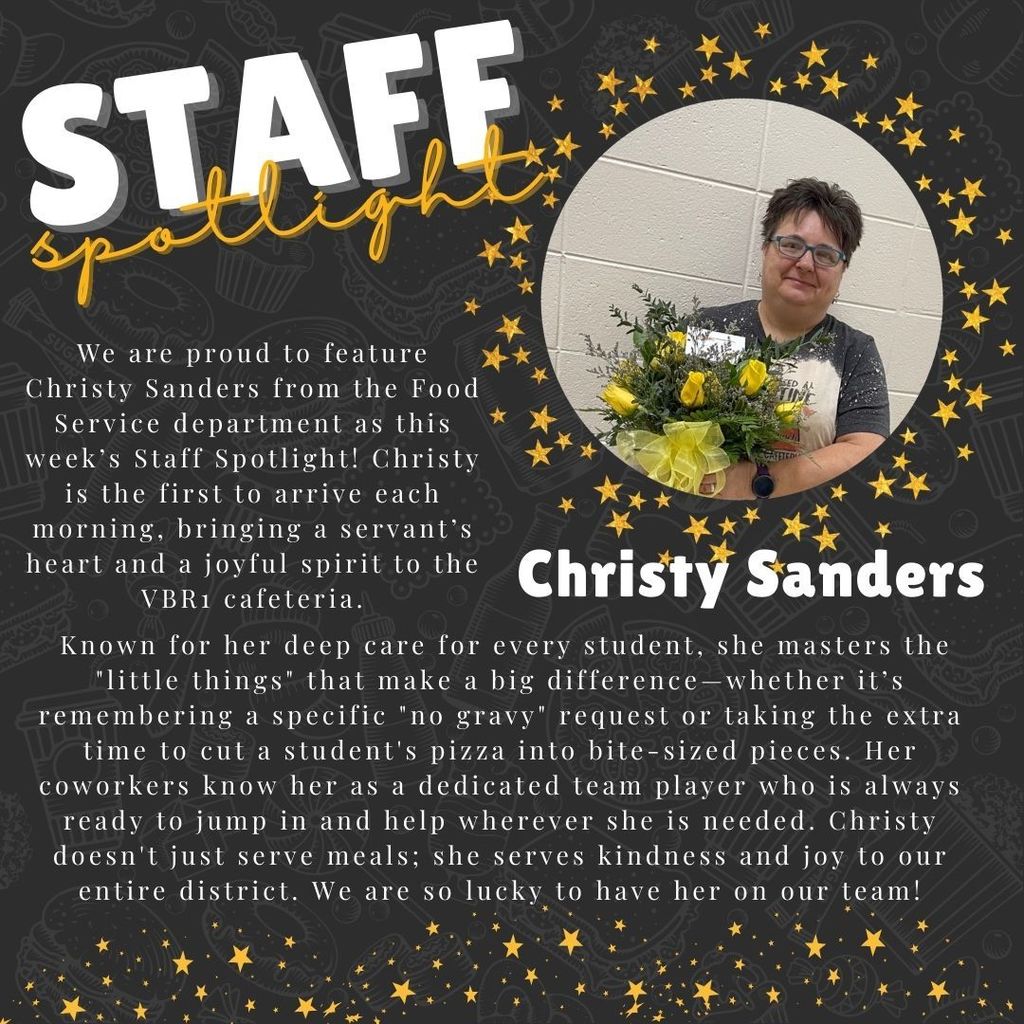 Graphic Title: STAFF Spotlight Featured Staff Member: Christy Sanders, Food Service Department. Visual Description: The graphic has a dark gray background with faint, chalk-style illustrations of kitchen and food items. It is decorated with scattered gold stars and a circular portrait of Christy Sanders. Christy is a woman with short dark hair and glasses, wearing a dark graphic t-shirt and holding a large bouquet of yellow roses. Text Content: "We are proud to feature Christy Sanders from the Food Service department as this week’s Staff Spotlight! Christy is the first to arrive each morning, bringing a servant’s heart and a joyful spirit to the VBR1 cafeteria. Known for her deep care for every student, she masters the 'little things' that make a big difference—whether it’s remembering a specific 'no gravy' request or taking the extra time to cut a student's pizza into bite-sized pieces. Her coworkers know her as a dedicated team player who is always ready to jump in and help wherever she is needed. Christy doesn't just serve meals; she serves kindness and joy to our entire district. We are lucky to have her on our team!"
