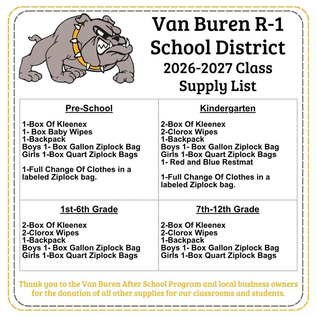 Van Buren R-1 School District 2026-2027 Class Supply List "Pre-School 1-Box Of Kleenex 1- Box Baby Wipes 1-Backpack Boys 1- Box Gallon Ziplock Bag Girls 1-Box Quart Ziplock Bags 1-Full Change Of Clothes in a labeled Ziplock bag. " "Kindergarten 2-Box Of Kleenex 2-Clorox Wipes 1-Backpack Boys 1- Box Gallon Ziplock Bag Girls 1-Box Quart Ziplock Bags 1- Red and Blue Restmat 1-Full Change Of Clothes in a labeled Ziplock bag. " "1st-6th Grade 2-Box Of Kleenex 2-Clorox Wipes 1-Backpack Boys 1- Box Gallon Ziplock Bag Girls 1-Box Quart Ziplock Bags " "7th-12th Grade 2-Box Of Kleenex 2-Clorox Wipes 1-Backpack Boys 1- Box Gallon Ziplock Bag Girls 1-Box Quart Ziplock Bags " Thank you to the Van Buren After School Program and local business owners for the donation of all other supplies for our classrooms and students.