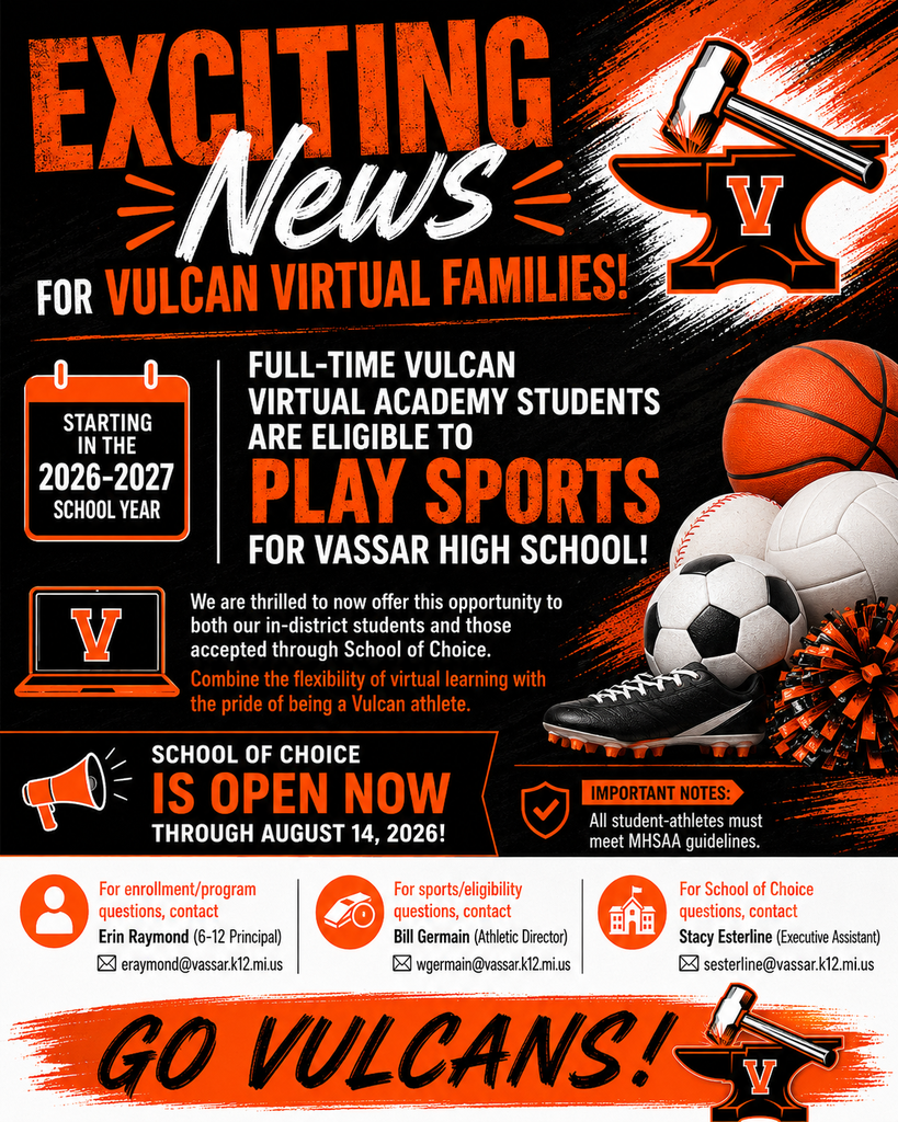 Exciting News for Vulcan Virtual Families! Starting in the 2026-2027 school year, full-time Vulcan Virtual Academy students are eligible to play sports for Vassar High School!  We are thrilled to now offer this opportunity to both our in-district students and those accepted through School of Choice. Combine the flexibility of virtual learning with the pride of being a Vulcan athlete.   School of Choice is open NOW through August 14, 2026!  Important Notes: All student-athletes must meet MHSAA guidelines. For enrollment/program questions, contact Erin Raymond (6-12 Principal) at eraymond@vassar.k12.mi.us. For sports/eligibility questions, contact Bill Germain (Athletic Director) at wgermain@vassar.k12.mi.us. For School of Choice questions, contact Stacy Esterline (Executive Assistant) at sesterline@vassar.k12.mi.us  Go Vulcans! 