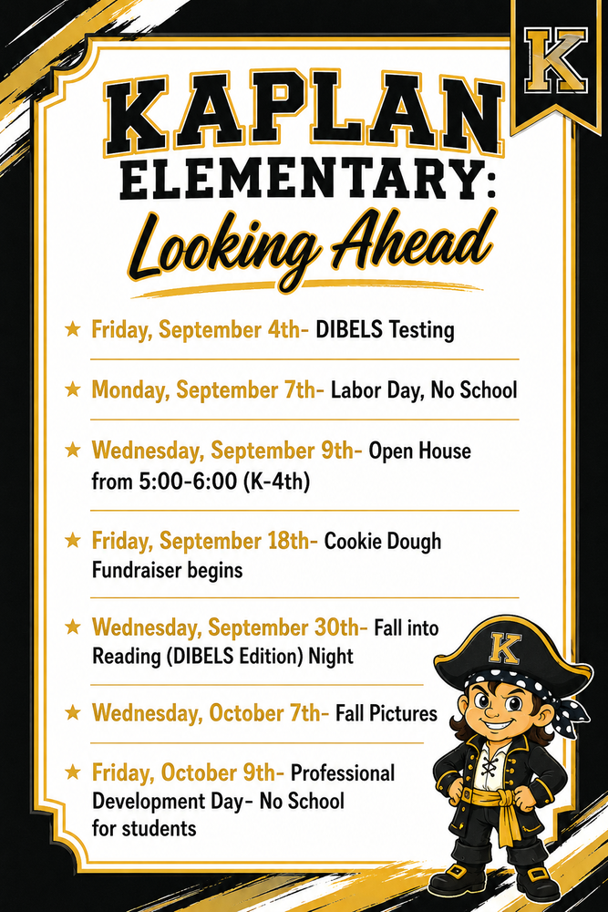 Kaplan Elementary: Looking Ahead  Friday, September 4th- DIBELS Testing Monday, September 7th- Labor Day, No School Wednesday, September 9th- Open House from 5:00-6:00 (K-4th) Friday, September 18th- Cookie Dough Fundraiser begins Wednesday, September 30th- Fall into Reading (DIBELS Edition) Night Wednesday, October 7th- Fall Pictures Friday, October 9th- Professional Development Day- No School for students
