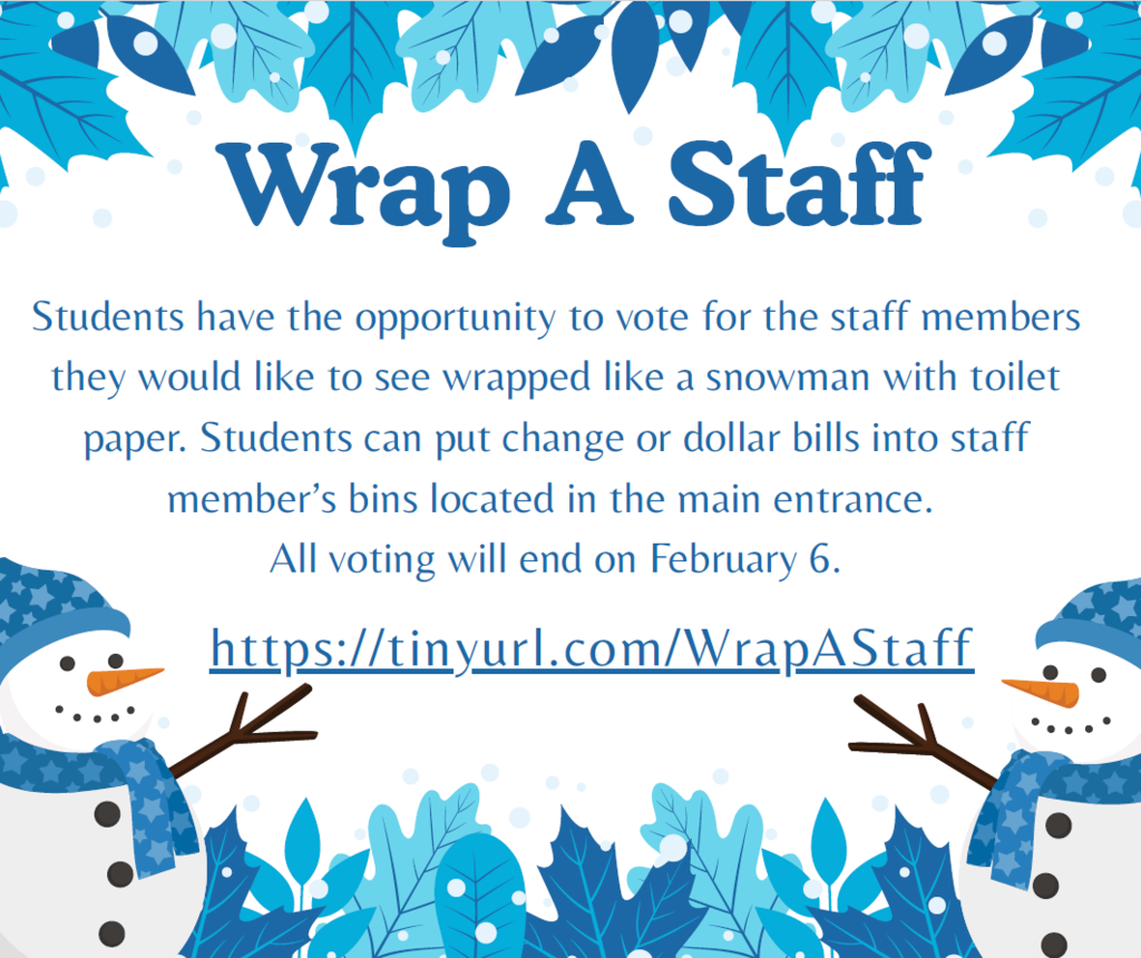 Wrap A Staff Students have the opportunity to vote for the staff members they would like to see wrapped like a snowman with toilet paper. Students can put change or dollar bills into staff member’s bins located in the main entrance. All voting will end on February 6. https://tinyurl.com/WrapAStaff