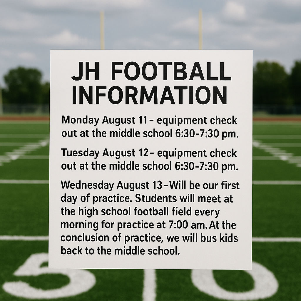 JH football information:  Monday August 11- equipment check out at the middle school 6:30-7:30 pm.  Tuesday August 12- equipment check out at the middle school 6:30-7:30 pm.  Wednesday August 13- Will be our first day of practice. Students will meet at the high school football field every morning for practice at 7:00 am. At the conclusion of practice, we will bus kids back to the middle school.