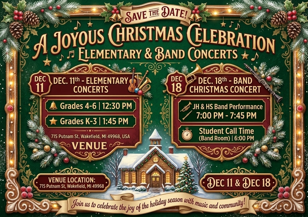 Wakefield-Marenisco save the date for Christmas Concerts.  Elementary Music Concerts are on Friday, December 11.  Grades 4-6 begin at 12:30pm.  Grades K-3 begin at 1:45pm.  JH and HS Band Christmas Concert on Friday, December 18 beginning at 7:00pm.  Student call time is 6:00pm.  All concerts will take place in the W-M Gymnasium.