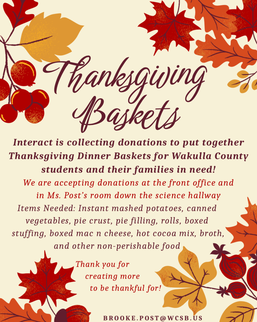 Fall Colors: Interact Club is creating Thanksgiving baskets filled with food for Wakulla County students to take home for the holidays! They are collecting donations to help fill these baskets up and create as many as possible. Donations can be dropped off at the front office or in Ms. Post’s room. Email Ms. Post with any questions, brooke.post@wcsb.us