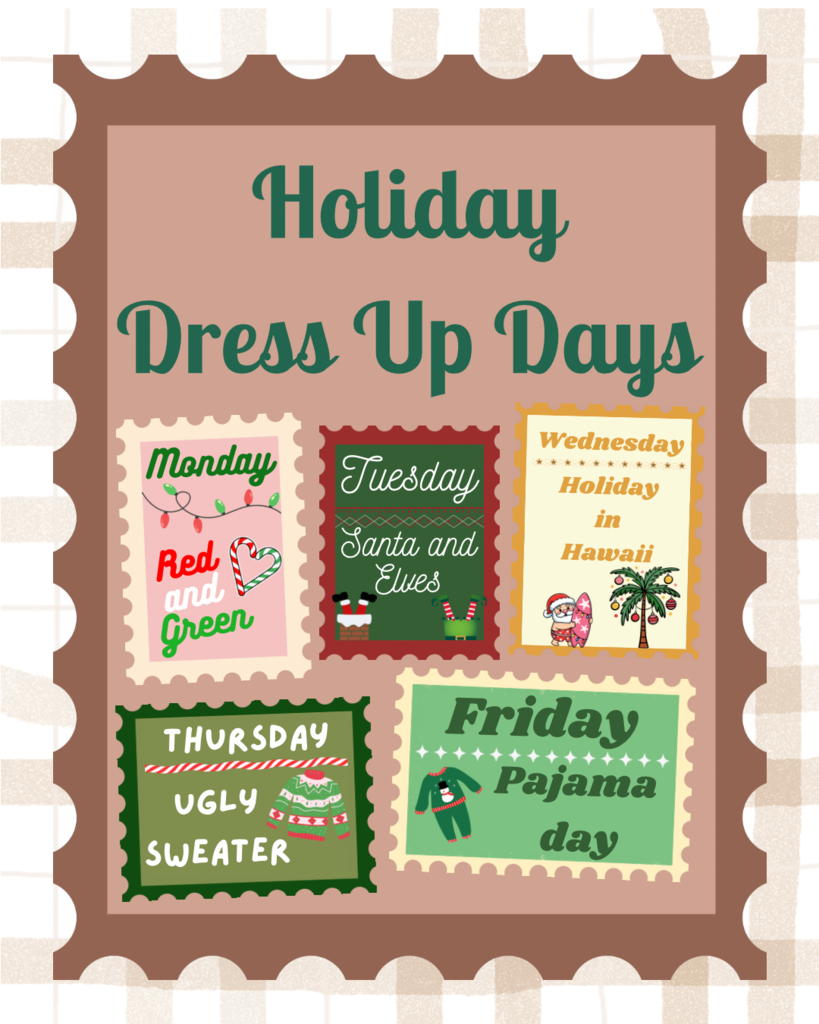 Holiday dress up days for 12/15-12/19. Monday- Red and green, Tuesday- Santa and elves, Wednesday- Holiday in Hawaii, Thursday- Ugly Sweater, Friday- Pajama day. Dress code still applies and no blankets will be allowed.