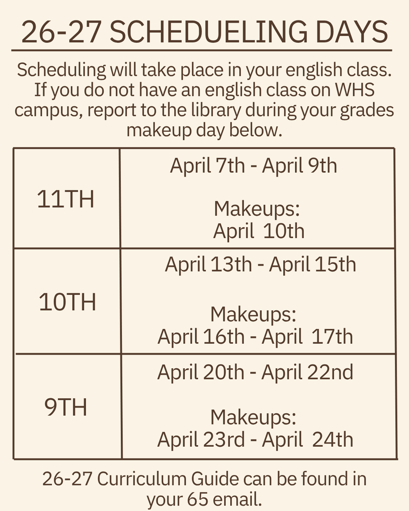 The WHS guidance counselors will be meeting with ALL students to begin scheduling for the 2026-2027 school year. This will take place during your scheduled English class. If you do not have an English class on the WHS campus (dual enrolled/early admit), please report to the library during your grade level makeup day. 11th grade scheduling: Tuesday, April 7th-Thursday, April 9th Friday, April 10th: 11th grade MAKEUPS 10th grade scheduling: Monday, April 13th-Wednesday, April 15th Thursday, April 16th & Friday, April 17th: 10th grade MAKEUPS 9th grade scheduling: Monday, April 20th-Wednesday, April 22nd Thursday, April 23rd & Friday, April 24th: 9th grade MAKEUPS Please make sure you have selected 4-5 electives before sitting with a counselor. Core classes will be chosen based on teacher recommendations, current grades and assessment data. Parents and students will be able to view course requests in Focus. The 2026-2027 Curriculum Guide can be found in your student email.