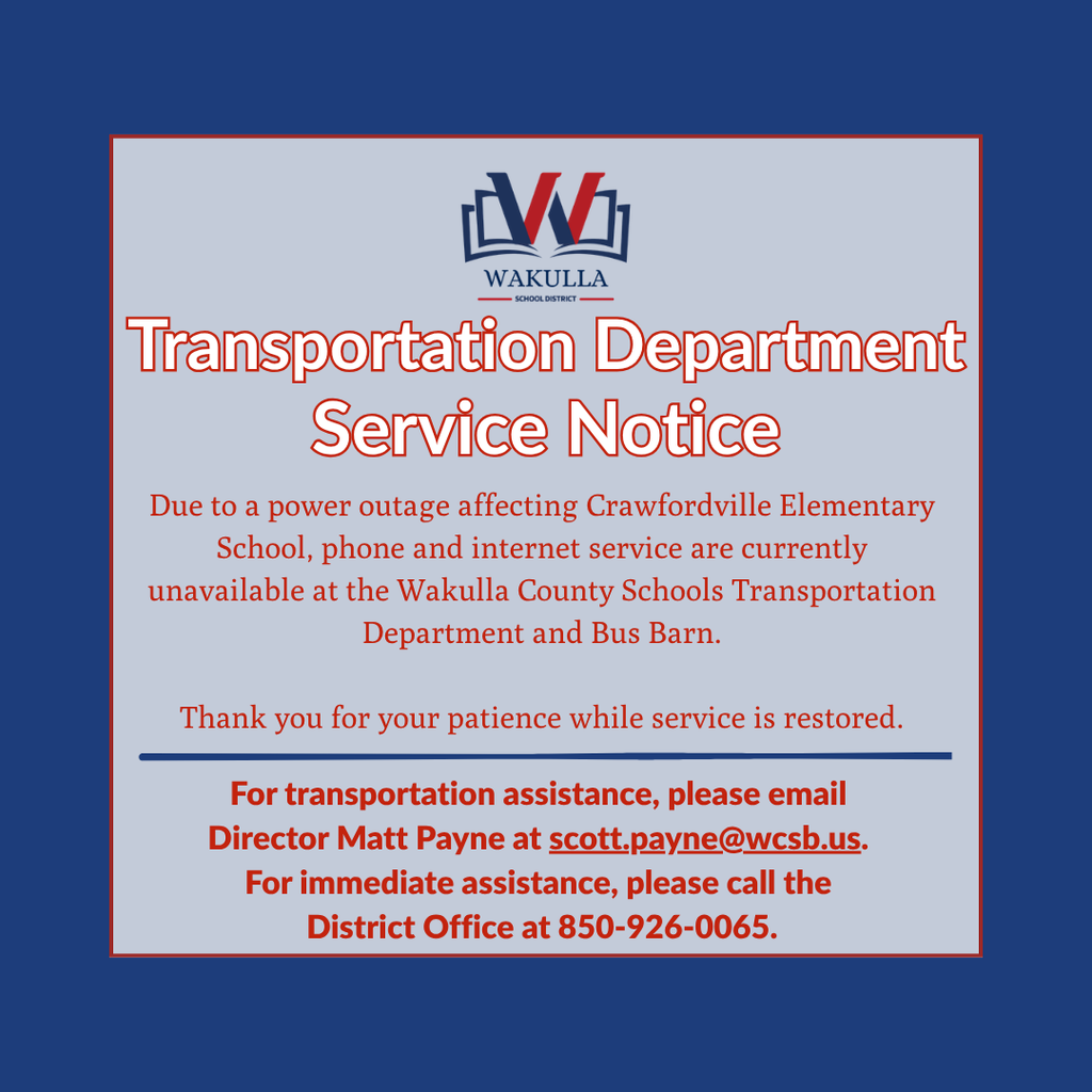 Due to a power outage affecting Crawfordville Elementary School this week, phone and internet service are currently unavailable at the Wakulla County Schools Transportation Department and Bus Barn.  For transportation assistance, please email Transportation Director Matt Payne at scott.payne@wcsb.us. For immediate assistance, please call the District Office at 850-926-0065.  We appreciate your patience and understanding while service is restored.
