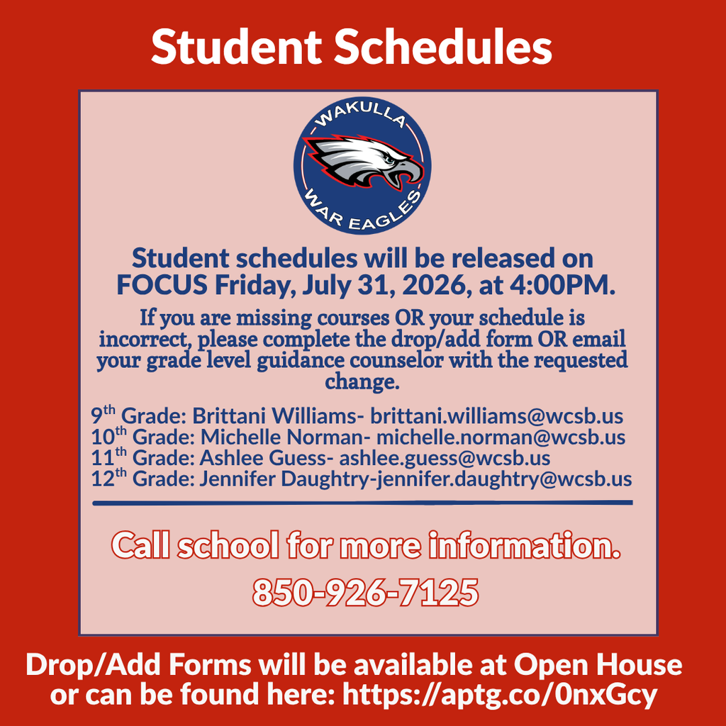 WHS Families: Please Check Your Focus Email Important information regarding student schedules, schedule changes, and Open House has been emailed to Wakulla High School families through Focus. Student schedules will be available in Focus beginning at 4:00 p.m. Friday, July 31. Parents and guardians must complete the Annual Enrollment Update before viewing their student’s schedule through the Focus Parent Portal. Open House 9th and 10th Grades and New Enrollees: Wednesday, August 5 | 5:00–7:00 p.m. 11th and 12th Grades: Thursday, August 6 | 2:00–3:30 p.m. Please check your Focus email for complete information, including guidance counselor contacts, the Drop/Add Form, block-course scheduling details, first-day instructions for students with blank periods, and Open House parking information.