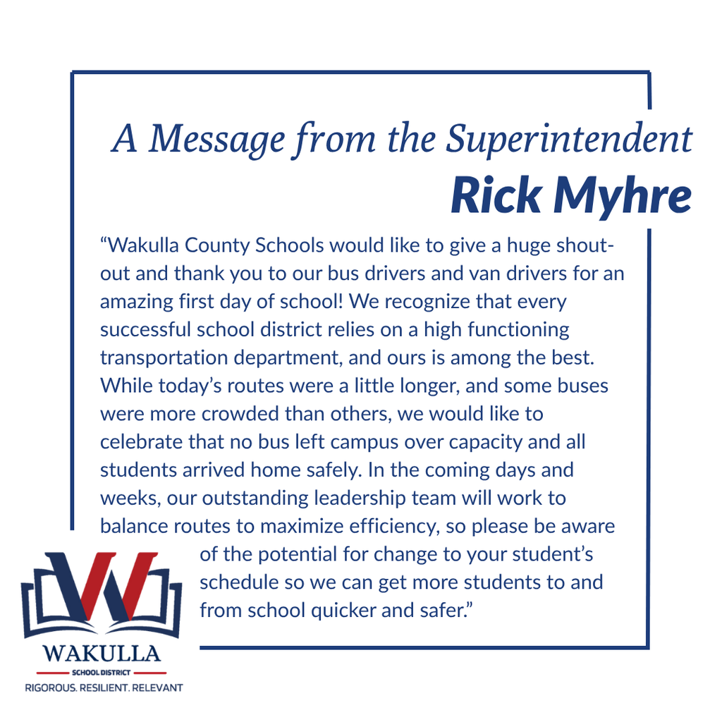 A Message from Superintendent Rick Myhre Following the First Day of School  “Wakulla County Schools would like to give a huge shout-out and thank you to our bus drivers and van drivers for an amazing first day of school!  We recognize that every successful school district relies on a high-functioning transportation department, and ours is among the best.  While today’s routes were a little longer, and some buses were more crowded than others, we would like to celebrate that no bus left campus over capacity and all students arrived home safely.  In the coming days and weeks, our outstanding leadership team will work to balance routes to maximize efficiency, so please be aware of the potential for change to your student’s schedule so we can get more students to and from school quicker and safer.”  — Rick Myhre, Superintendent