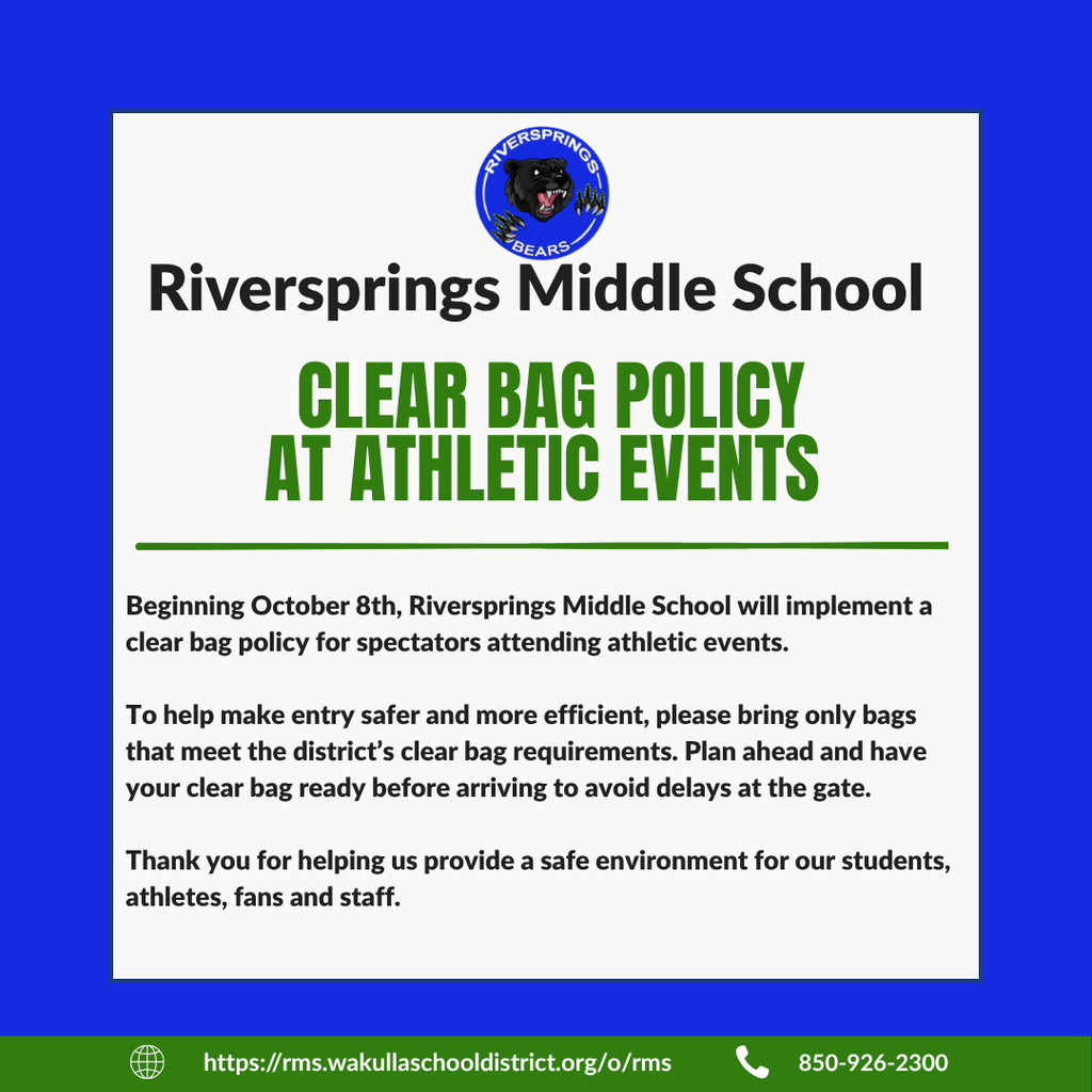Dear Riversprings Middle School Families, Beginning Thursday, October 8, Riversprings Middle School will implement a clear bag policy for spectators attending athletic events. To help make entry safer and more efficient, please bring only bags that meet the district’s clear bag requirements. Plan ahead and have your clear bag ready before arriving to avoid delays at the gate. Thank you for helping us provide a safe environment for our students, athletes, fans and staff. Riversprings Middle School