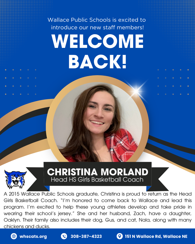 A 2015 Wallace Public School graduate, Christina Morland is proud to return as the Head Girls Basketball Coach. “I’m honored to come back to Wallace and lead this program. I’m excited to help these young athletes develop and take pride in wearing their school’s jersey.” She and her husband, Zach, have a daughter, Oaklyn. Their family also includes their dog, Gus, and cat, Nala, along with many chickens and ducks.