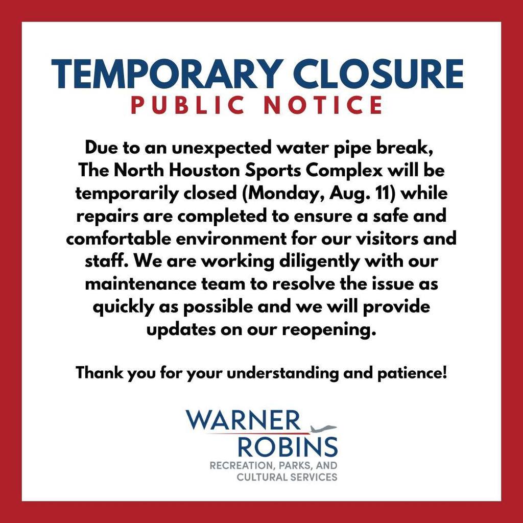 The North Houston Sports Complex is CLOSED for the remainder of the day (Monday, Aug 11) due to a burst pipe. All activities and programs have been cancelled. Keep an eye on City of Warner Robins channels for updates.