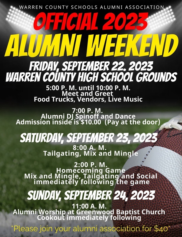 WARREN COUNTY SCHOOLS ALUMNI ASSOCIATION OFFICIAL 2023 ALUMNI WEEKEND FRIDAY, SEPTEMBER 22. 2023 WARREN COUNTY HIGH SCHOOL GROUNDS 5:00 P. M. until 10:00 P. M. Meet and Greet Food Trucks, Vendors, Live Music 7:00 P. M. Alumni DJ Spinoff and Dance Admission inside is $10.00 (Pay at the door) SATURDAY, SEPTEMBER 23, 2023 Tailgatin.MA. and Mingle Homecomin M Game Mix and Mingle, Tailgating and Social immediately following the game SUNDAY, SEPTEMBER 24, 2023 11:00 A. M. Alumni Worship at Greenwood Baptist Church Cookout immediately following *Please join vour alumni association for $40* WARREN COUNTY SCHOOLS ALUMNI ASSOCIATION OFFICIAL 2023 ALUMNI WEEKEND FRIDAY, SEPTEMBER 22. 2023 WARREN COUNTY HIGH SCHOOL GROUNDS 5:00 P. M. until 10:00 P. M. Meet and Greet Food Trucks, Vendors, Live Music 7:00 P. M. Alumni DJ Spinoff and Dance Admission inside is $10.00 (Pay at the door) SATURDAY, SEPTEMBER 23, 2023 Tailgatin.MA. and Mingle Homecomin M Game Mix and Mingle, Tailgating and Social immediately following the game SUNDAY, SEPTEMBER 24, 2023 11:00 A. M. Alumni Worship at Greenwood Baptist Church Cookout immediately following *Please join vour alumni association for $40*