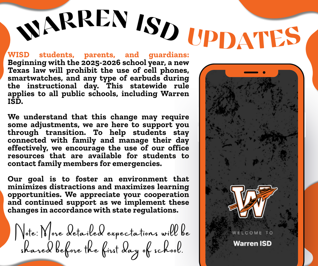 WISD students, parents, and guardians: Beginning with the 2025-2026 school year, a new Texas law will prohibit the use of cell phones, smartwatches, and any type of earbuds during the instructional day. This statewide rule applies to all public schools, including Warren ISD. We understand that this change may require some adjustments, we are here to support you through transition. To help students stay connected with family and manage their day effectively, we encourage the use of our office resources that are available for students to contact family members for emergencies. Our goal is to foster an environment that minimizes distractions and maximizes learning opportunities. We appreciate your cooperation and continued support as we implement these changes in accordance with state regulations.