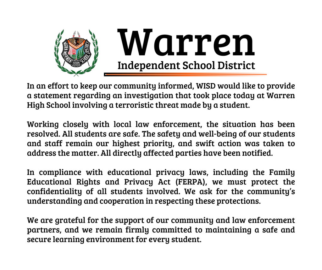 In an effort to keep our community informed, WISD would like to provide a statement regarding an investigation that took place today at Warren High School involving a terroristic threat made by a student. Working closely with local law enforcement, the situation has been resolved. All students are safe. The safety and well-being of our students and staff remain our highest priority, and swift action was taken to address the matter. All directly affected parties have been notified. In compliance with educational privacy laws, including the Family Educational Rights and Privacy Act (FERPA), we must protect the confidentiality of all students involved. We ask for the community’s understanding and cooperation in respecting these protections. We are grateful for the support of our community and law enforcement partners, and we remain firmly committed to maintaining a safe and secure learning environment for every student.