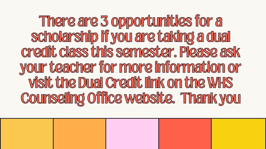 There are 3 opportunities for a scholarship if you are taking a dual credit class this semester. Please ask your teacher for more information or visit the Dual Credit link on the WHS Counseling Office website.  Thank you