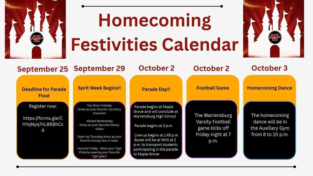 Homecoming Festivities Calendar: September 25th deadline to sign up for a parade float athttps://forms.gle/CHYqNyq7nLB6BhCcA. September 29th, Spirit Week Begins: Toy Story Tuesday, dress as your favorite Toy Story character. Wicked Wednesday, dress as your favorite Disney villain. Team-Up Thursday, dress as your favorite Disney duo or team! Favorite Friday, wear your favorite Tiger gear. October 2 will be the Homecoming parade. Parade starts at 3 pm at Maple Grove and ends at Warrensburg High School. Parade begins at 3 p.m. Line-up begins at 1:45 p.m. Buses will be at WHS at 2 p.m. to transport students participating in the parade to Maple Grove. October 2nd is also the Football game at 7 pm and we finish off the week on Saturday, October 3rd at the homecoming dance from 8 to 10 pm in the Auxiliary Gym. It is going to be a great week.