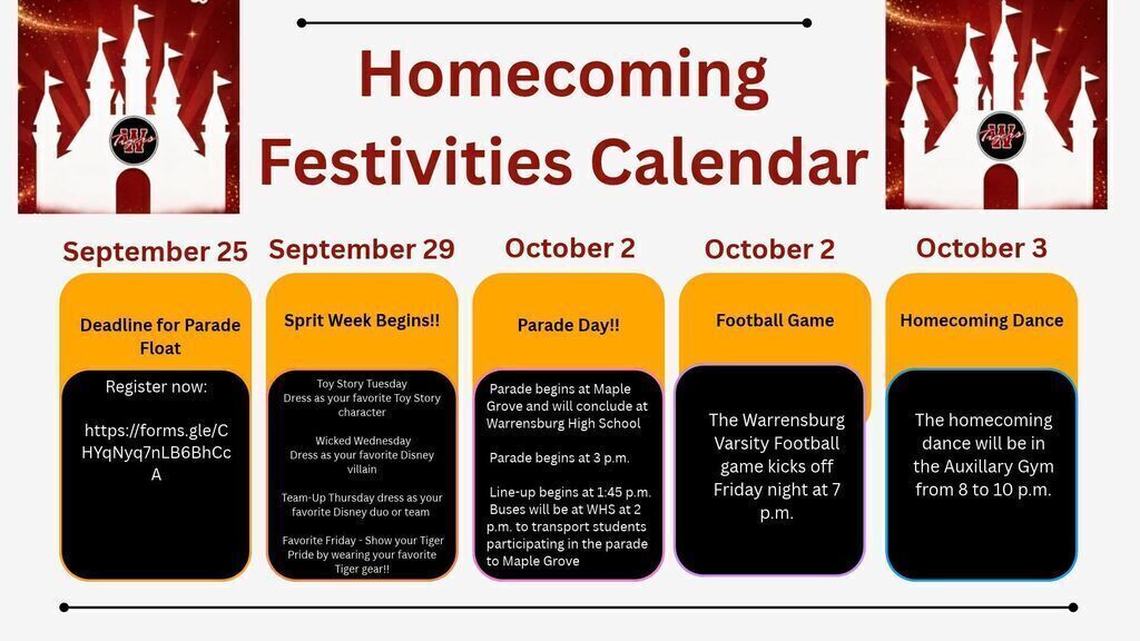 Homecoming Festivities Calendar: September 25th deadline to sign up for a parade float athttps://forms.gle/CHYqNyq7nLB6BhCcA. September 29th, Spirit Week Begins: Toy Story Tuesday, dress as your favorite Toy Story character. Wicked Wednesday, dress as your favorite Disney villain. Team-Up Thursday, dress as your favorite Disney duo or team! Favorite Friday, wear your favorite Tiger gear. October 2 will be the Homecoming parade. Parade starts at 3 pm at Maple Grove and ends at Warrensburg High School. Parade begins at 3 p.m. Line-up begins at 1:45 p.m. Buses will be at WHS at 2 p.m. to transport students participating in the parade to Maple Grove. October 2nd is also the Football game at 7 pm and we finish off the week on Saturday, October 3rd at the homecoming dance from 8 to 10 pm in the Auxiliary Gym. It is going to be a great week.