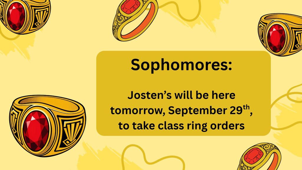 Sophomores, just a reminder that Josten's will here tomorrow, Tuesday, September 29th to take class ring orders.  They will have a table posted in the commons during the lunch periods, 10:30 am to 1:05 pm