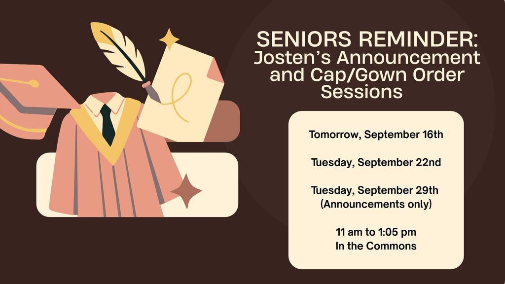 Senior Reminder, Josten's will hold three sessions to order announcements and cap/gowns. Tomorrow, September 16th, Tuesday, September 22nd and Tuesday, September 29th. On the 29th only orders for announcements will be taken. All sessions will be held in the commons during the lunch shifts, 11:00 am to 1:05 pm