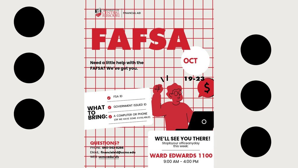 Need FAFSA assistance?  UCM is offering help October 19-23rd, from 9 to 4 pm in the Ward Edwards building, room #1100.  What to bring: FSA ID and a government ID,.  Questions, call (660) 543-8266 or email at financialaid@ucmo.edu