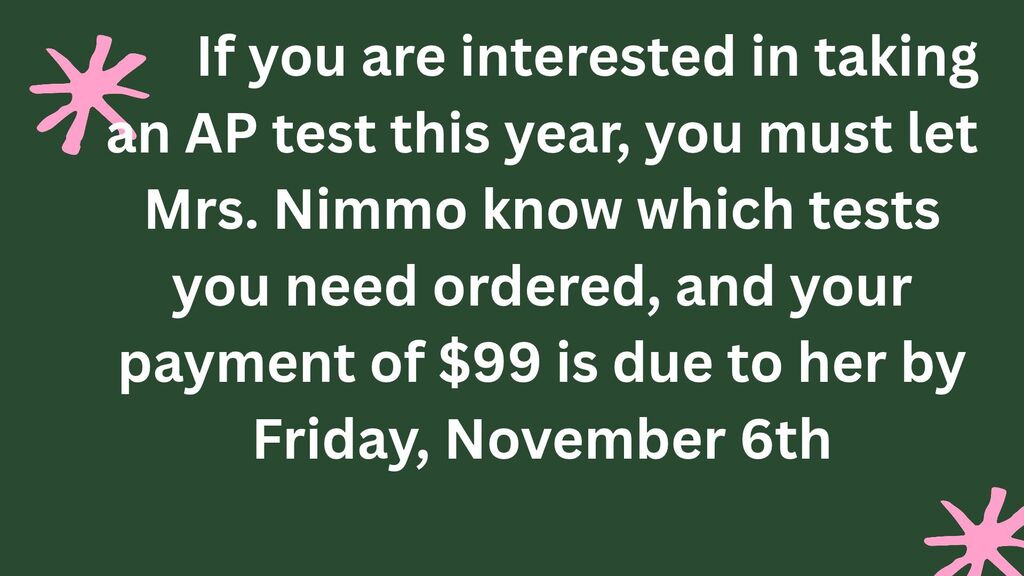 If you are interested in taking an AP test this year, you must let Mrs. Nimmo know which tests you need and your payment of $99 is due to her by Friday, November 6th