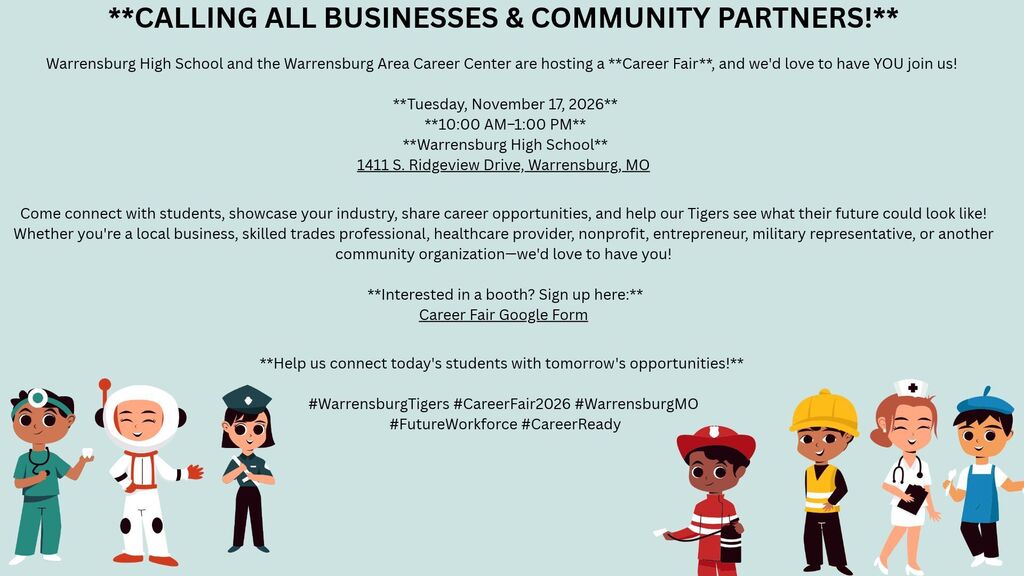  **CALLING ALL BUSINESSES & COMMUNITY PARTNERS!**   Warrensburg High School and the Warrensburg Area Career Center are hosting a **Career Fair**, and we'd love to have YOU join us!    **Tuesday, November 17, 2026**  **10:00 AM–1:00 PM**  **Warrensburg High School** 1411 S. Ridgeview Drive, Warrensburg, MO  Come connect with students, showcase your industry, share career opportunities, and help our Tigers see what their future could look like!  Whether you're a local business, skilled trades professional, healthcare provider, nonprofit, entrepreneur, military representative, or another community organization—we'd love to have you!   **Interested in a booth? Sign up here:** Career Fair Google Form  **Help us connect today's students with tomorrow's opportunities!**   #WarrensburgTigers #CareerFair2026 #WarrensburgMO  #FutureWorkforce #CareerReady