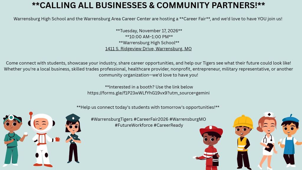  **CALLING ALL BUSINESSES & COMMUNITY PARTNERS!**   Warrensburg High School and the Warrensburg Area Career Center are hosting a **Career Fair**, and we'd love to have YOU join us!    **Tuesday, November 17, 2026**  **10:00 AM–1:00 PM**  **Warrensburg High School** 1411 S. Ridgeview Drive, Warrensburg, MO  Come connect with students, showcase your industry, share career opportunities, and help our Tigers see what their future could look like!  Whether you're a local business, skilled trades professional, healthcare provider, nonprofit, entrepreneur, military representative, or another community organization—we'd love to have you!   **Interested in a booth? Use the link below https://forms.gle/f1P23wWLfYhG19vx9?utm_source=gemini  **Help us connect today's students with tomorrow's opportunities!**   #WarrensburgTigers #CareerFair2026 #WarrensburgMO  #FutureWorkforce #CareerReady