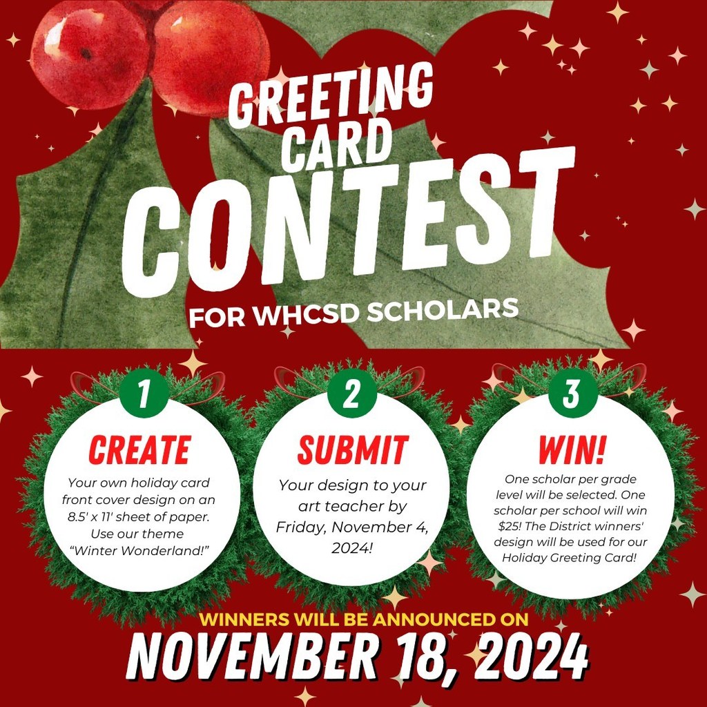 Greeting Card Contest For WHCSD SCHOLARS: Winners will be announced on November 18, 2024  1. Create: Your own holiday card front cover design on an 8.5' x 11'  sheet of paper.  Use our theme "Winter Wonderland!" 2. Submit Your design to your art teacher by Friday, November 4, 2024! 3. Win! One scholar per grade  level will be selected. One scholoar per school will win $25! The District winners' design will be used for our Holiday Greeting Card! 