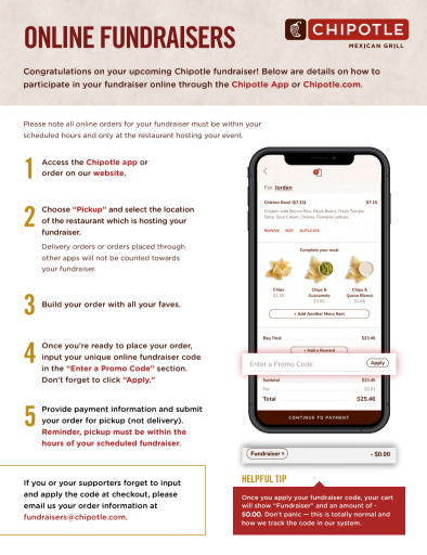 Instructions for the Chipotle online fundraiser process: Access the Chipotle app or website, choose "Pickup" and select the restaurant location, build your order, input your unique promo code in the "Enter a Promo Code" section, and provide payment for pickup. Online orders must be within the scheduled hours and placed at the restaurant hosting the event.
