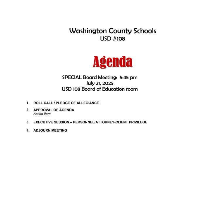 SPECIAL Board Meeting: 5:45 pm July 21, 2025 USD 108 Board of Education room Washington County Schools USD #108 1. ROLL CALL / PLEDGE OF ALLEGIANCE 2. APPROVAL OF AGENDA Action item 3. EXECUTIVE SESSION – PERSONNEL/ATTORNEY-CLIENT PRIVILEGE 4. ADJOURN MEETING