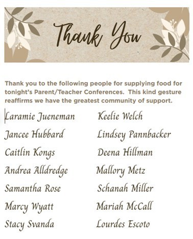 Thank you to the following people for supplying food for tonight’s Parent/Teacher Conferences.  This kind gesture reaffirms we have the greatest community of support. Laramie Jueneman , Keelie Welch, Jancee Hubbard, Lindsey Pannbacker, Caitlin Kongs, Deena Hillman, Andrea Alldredge,   Mallory Metz, Samantha Rose,  Schanah Miller,  Marcy Wyatt, Mariah McCall,  Stacy Svanda ,  Lourdes Escoto