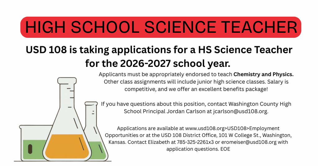 Washington County USD #108 is taking applications for a HIGH SCHOOL SCIENCE TEACHER for the 2026-2027 school year.  The application window will remain open until filled.  Applicants must be appropriately endorsed to teach Chemistry and Physics. Other class assignments will include junior high science classes. Salary is competitive, and we offer an excellent benefits package!  If you have questions about this position, contact Washington County High School Principal Jordan Carlson at jcarlson@usd108.org.  Applications are available at www.usd108.org>USD108>Employment Opportunities or at the USD 108 District Office, 101 W College St., Washington, Kansas. Contact Elizabeth at 785-325-2261x3 or eromeiser@usd108.org with application questions. EOE
