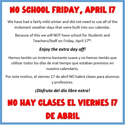 NO SCHOOL FRIDAY, APRIL 17.  We have had a fairly mild winter and did not need to use all of the inclement weather days that were built into our calendar. Because of this we will NOT have school for Students and Teachers/Staff on Friday, April 17th.  Enjoy the extra day off!