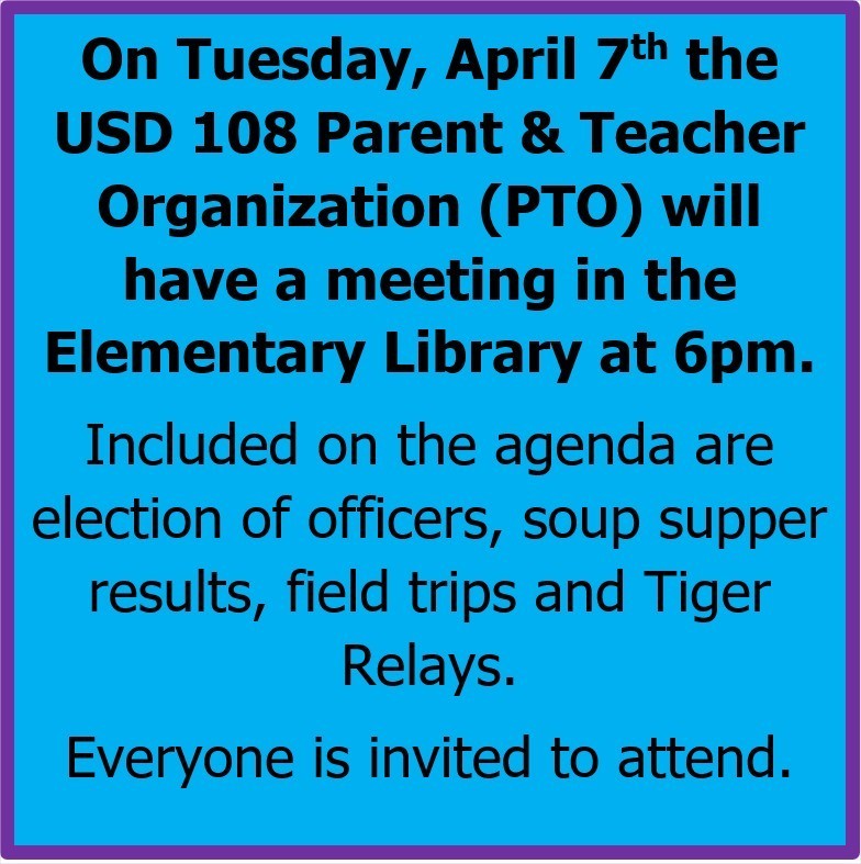 On Tuesday, April 7th the USD 108 Parent & Teacher Organization (PTO) will have a meeting in the Elementary Library at 6pm. Included on the agenda are election of officers, soup supper results, field trips and Tiger Relays. Everyone is invited to attend.