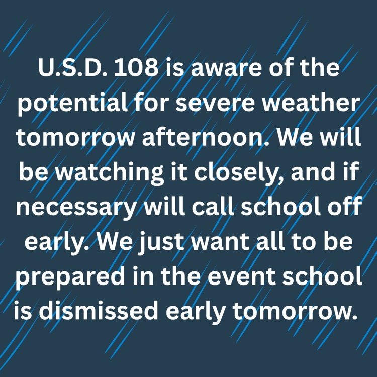 U.S.D. 108 is aware of the potential for severe weather tomorrow afternoon. We will be watching it closely, and if necessary will call school off early. We just want all to be prepared in the event school is dismissed early tomorrow.